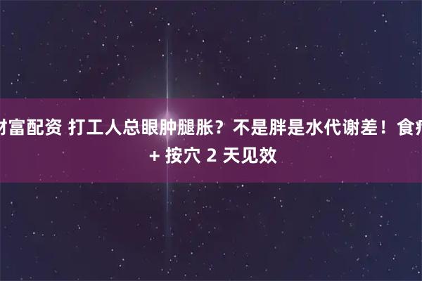 财富配资 打工人总眼肿腿胀？不是胖是水代谢差！食疗 + 按穴 2 天见效