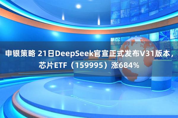 申银策略 21日DeepSeek官宣正式发布V31版本，芯片ETF（159995）涨684%