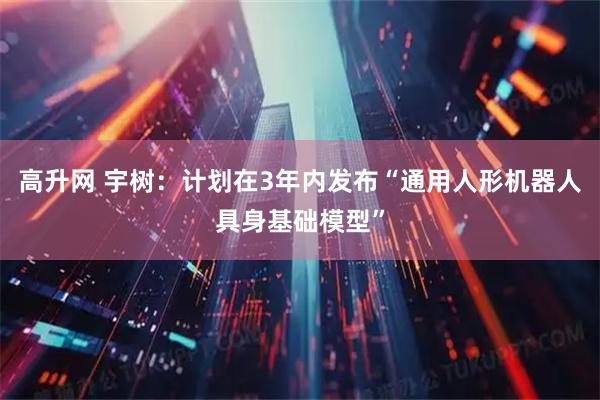 高升网 宇树：计划在3年内发布“通用人形机器人具身基础模型”