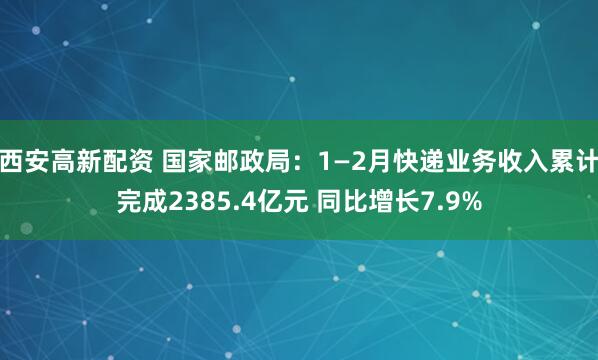 西安高新配资 国家邮政局：1—2月快递业务收入累计完成2385.4亿元 同比增长7.9%