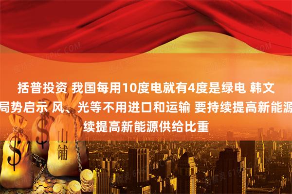 括普投资 我国每用10度电就有4度是绿电 韩文秀谈国际局势启示 风、光等不用进口和运输 要持续提高新能源供给比重