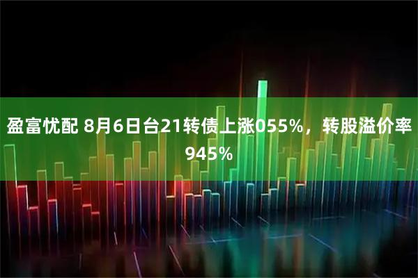 盈富忧配 8月6日台21转债上涨055%，转股溢价率945%