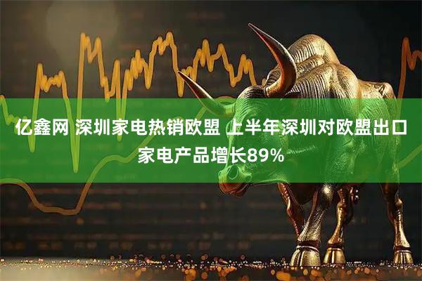 亿鑫网 深圳家电热销欧盟 上半年深圳对欧盟出口家电产品增长89%