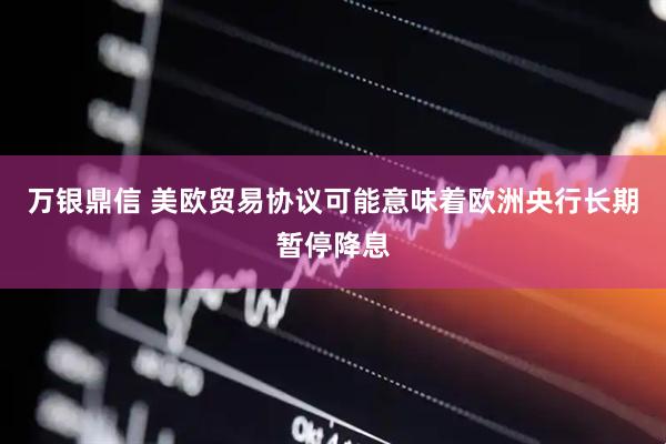 万银鼎信 美欧贸易协议可能意味着欧洲央行长期暂停降息