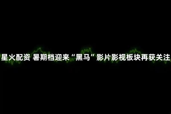 星火配资 暑期档迎来“黑马”影片影视板块再获关注