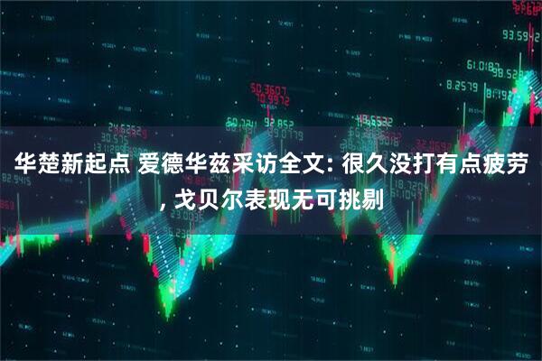 华楚新起点 爱德华兹采访全文: 很久没打有点疲劳, 戈贝尔表现无可挑剔