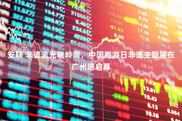 安联 非遗流光映岭南，中国旅游日非遗主题展在广州塔启幕