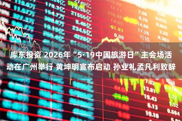 库东投资 2026年“5·19中国旅游日”主会场活动在广州举行 黄坤明宣布启动 孙业礼孟凡利致辞