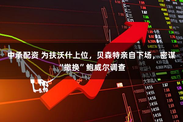 中承配资 为扶沃什上位，贝森特亲自下场，密谋“撤换”鲍威尔调查
