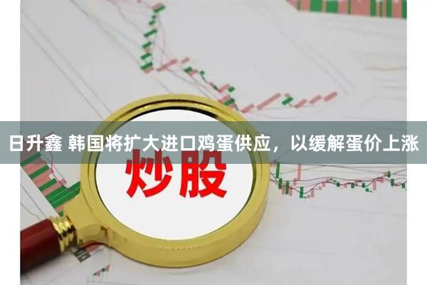 日升鑫 韩国将扩大进口鸡蛋供应，以缓解蛋价上涨