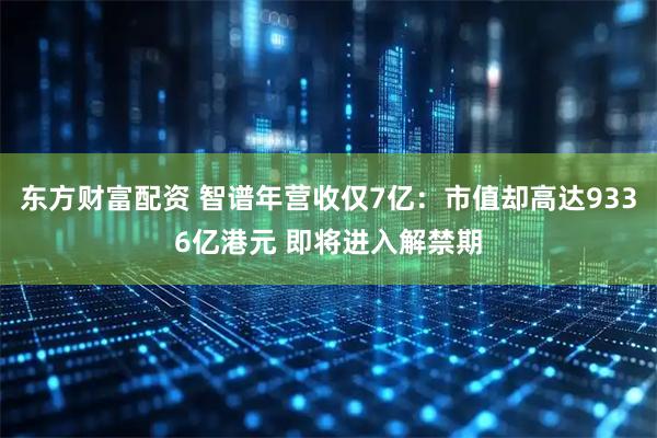 东方财富配资 智谱年营收仅7亿：市值却高达9336亿港元 即将进入解禁期