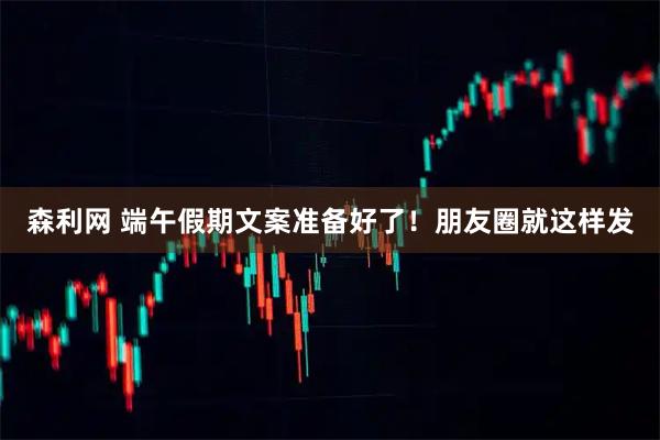 森利网 端午假期文案准备好了！朋友圈就这样发