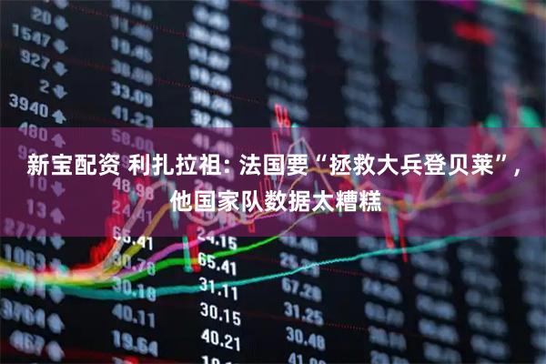 新宝配资 利扎拉祖: 法国要“拯救大兵登贝莱”, 他国家队数据太糟糕