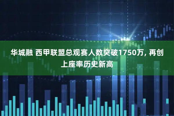 华城融 西甲联盟总观赛人数突破1750万, 再创上座率历史新高