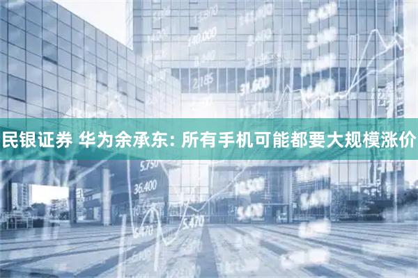 民银证券 华为余承东: 所有手机可能都要大规模涨价