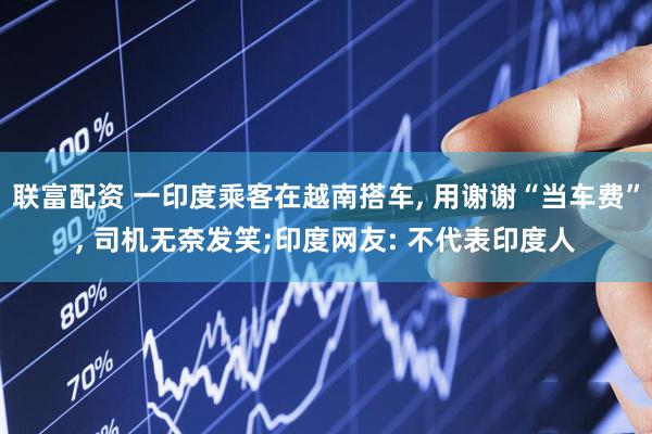 联富配资 一印度乘客在越南搭车, 用谢谢“当车费”, 司机无奈发笑;印度网友: 不代表印度人